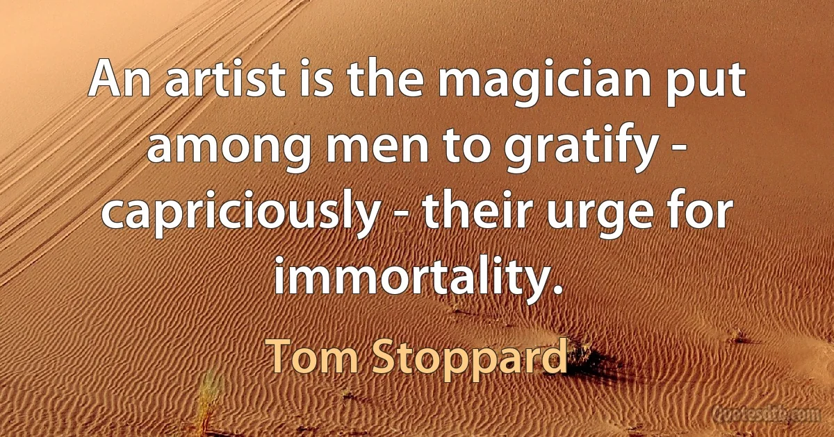 An artist is the magician put among men to gratify - capriciously - their urge for immortality. (Tom Stoppard)