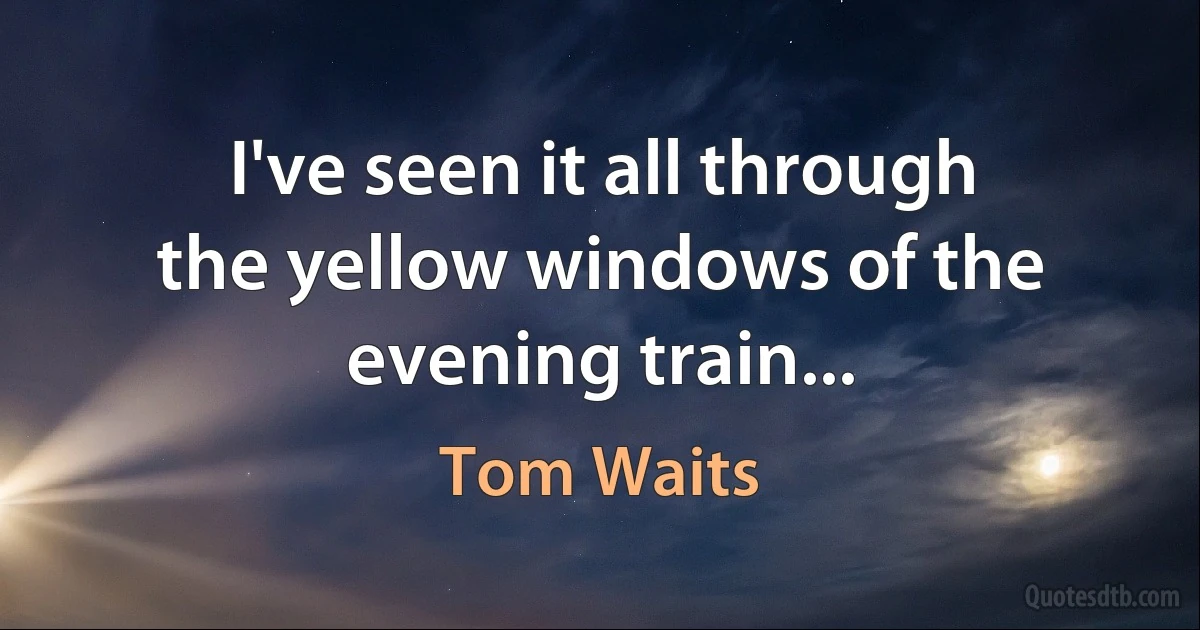 I've seen it all through the yellow windows of the evening train... (Tom Waits)