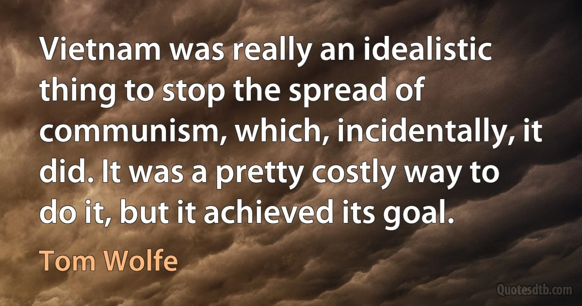 Vietnam was really an idealistic thing to stop the spread of communism, which, incidentally, it did. It was a pretty costly way to do it, but it achieved its goal. (Tom Wolfe)