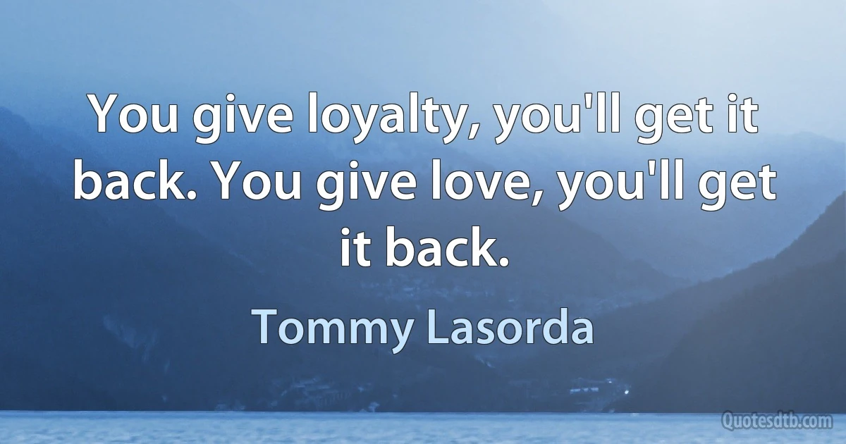 You give loyalty, you'll get it back. You give love, you'll get it back. (Tommy Lasorda)