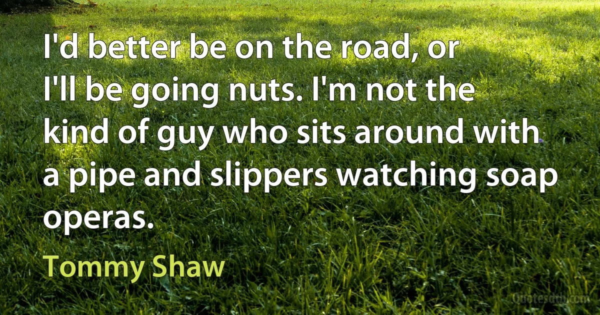 I'd better be on the road, or I'll be going nuts. I'm not the kind of guy who sits around with a pipe and slippers watching soap operas. (Tommy Shaw)