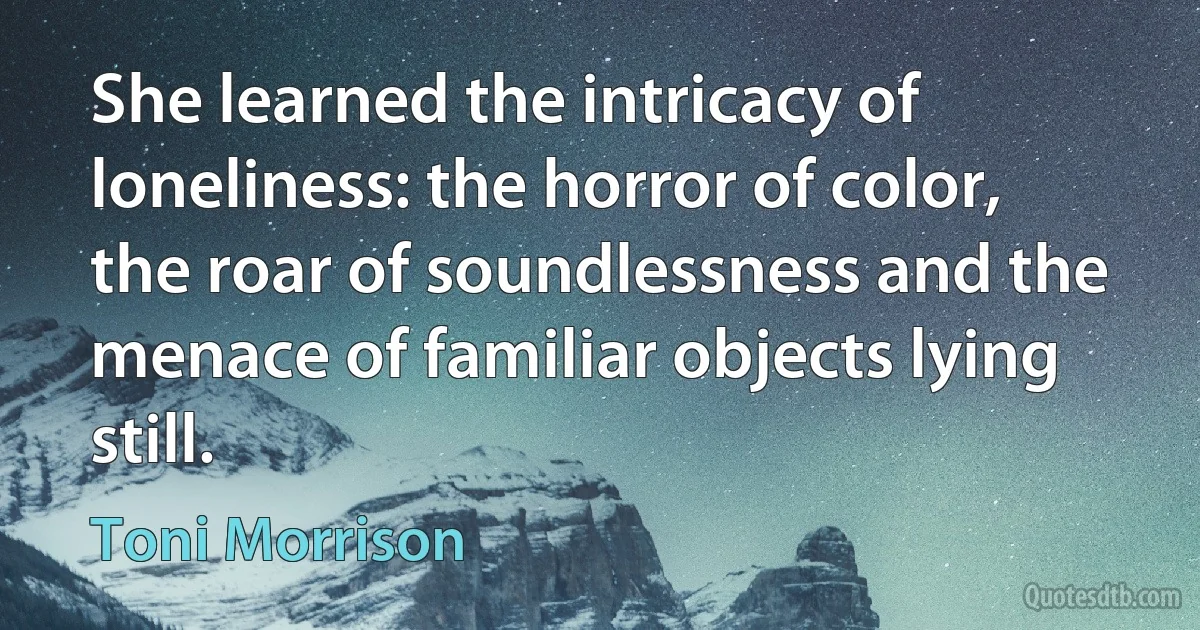 She learned the intricacy of loneliness: the horror of color, the roar of soundlessness and the menace of familiar objects lying still. (Toni Morrison)