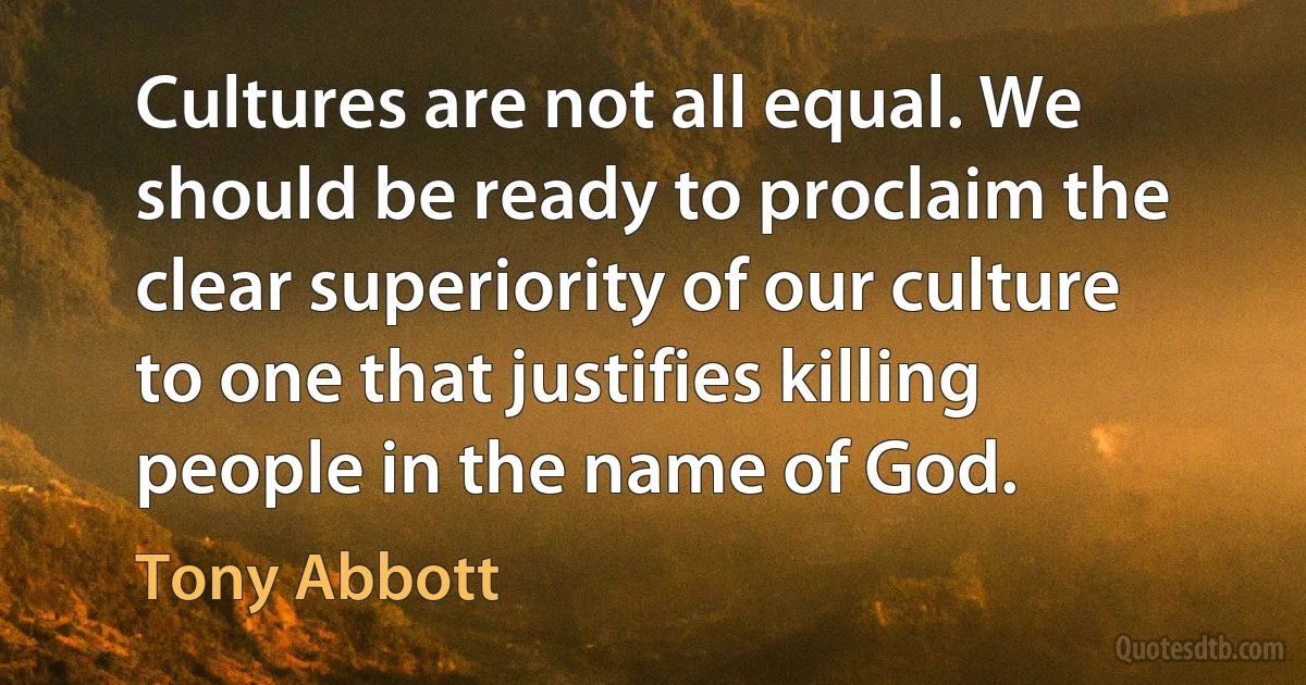 Cultures are not all equal. We should be ready to proclaim the clear superiority of our culture to one that justifies killing people in the name of God. (Tony Abbott)