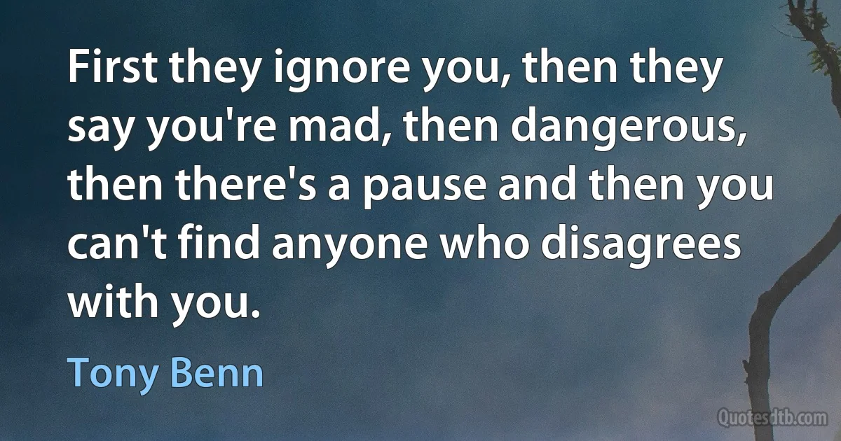 First they ignore you, then they say you're mad, then dangerous, then there's a pause and then you can't find anyone who disagrees with you. (Tony Benn)