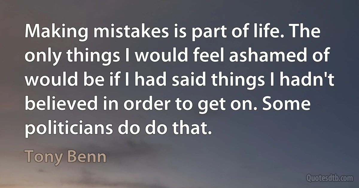 Making mistakes is part of life. The only things I would feel ashamed of would be if I had said things I hadn't believed in order to get on. Some politicians do do that. (Tony Benn)