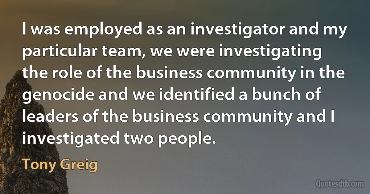 I was employed as an investigator and my particular team, we were investigating the role of the business community in the genocide and we identified a bunch of leaders of the business community and I investigated two people. (Tony Greig)