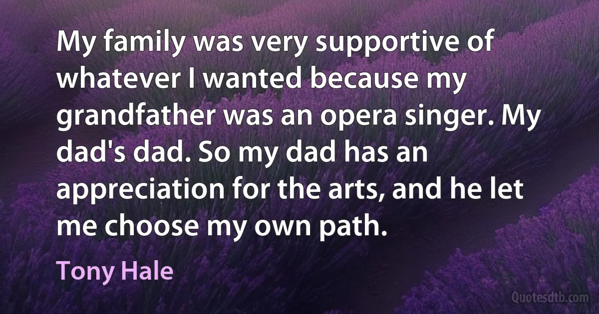 My family was very supportive of whatever I wanted because my grandfather was an opera singer. My dad's dad. So my dad has an appreciation for the arts, and he let me choose my own path. (Tony Hale)