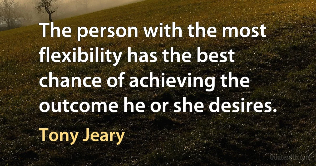 The person with the most flexibility has the best chance of achieving the outcome he or she desires. (Tony Jeary)