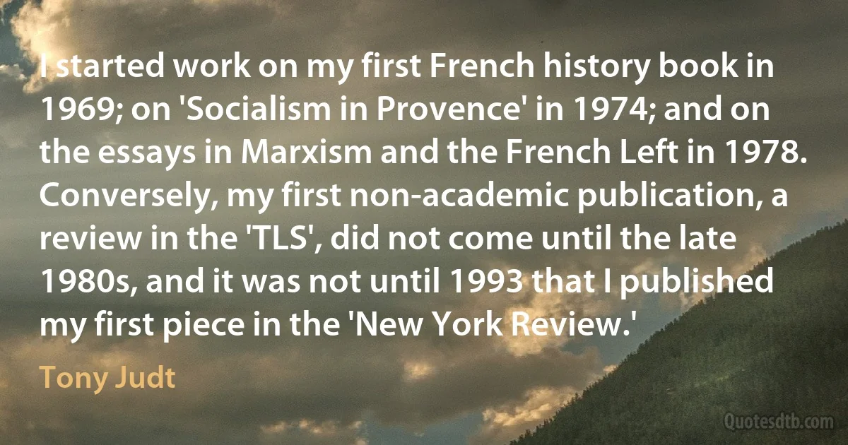 I started work on my first French history book in 1969; on 'Socialism in Provence' in 1974; and on the essays in Marxism and the French Left in 1978. Conversely, my first non-academic publication, a review in the 'TLS', did not come until the late 1980s, and it was not until 1993 that I published my first piece in the 'New York Review.' (Tony Judt)