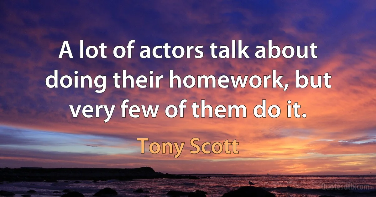 A lot of actors talk about doing their homework, but very few of them do it. (Tony Scott)