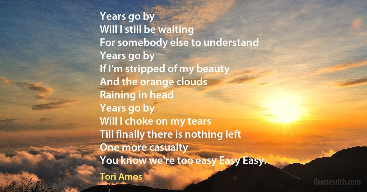 Years go by
Will I still be waiting
For somebody else to understand
Years go by
If I'm stripped of my beauty
And the orange clouds
Raining in head
Years go by
Will I choke on my tears
Till finally there is nothing left
One more casualty
You know we're too easy Easy Easy. (Tori Amos)