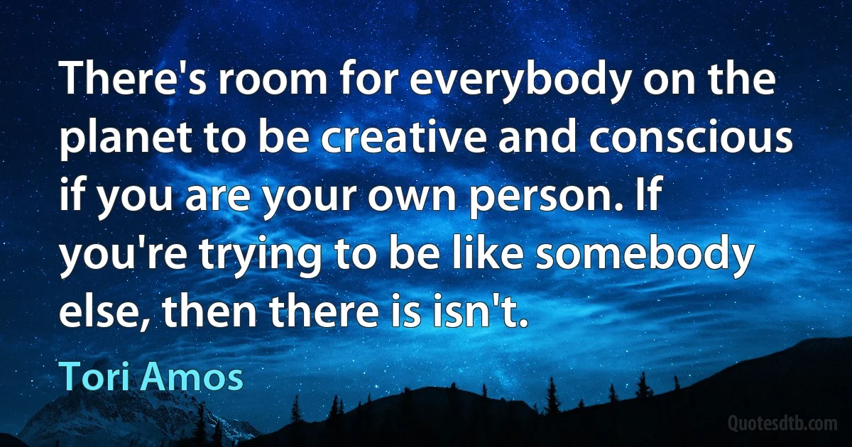 There's room for everybody on the planet to be creative and conscious if you are your own person. If you're trying to be like somebody else, then there is isn't. (Tori Amos)