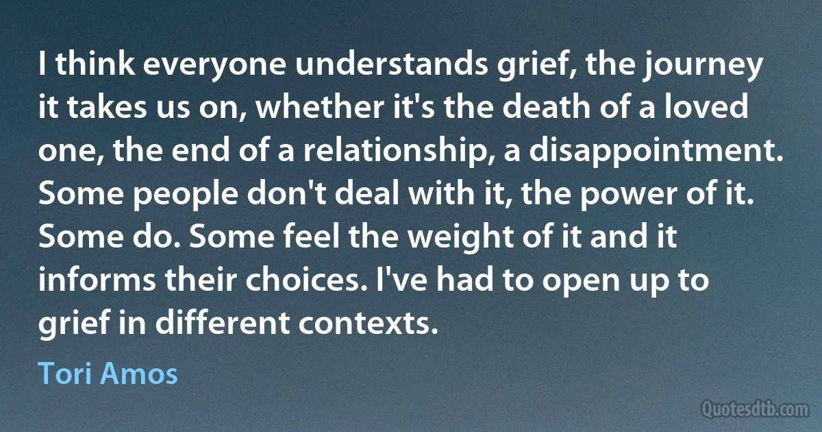 I think everyone understands grief, the journey it takes us on, whether it's the death of a loved one, the end of a relationship, a disappointment. Some people don't deal with it, the power of it. Some do. Some feel the weight of it and it informs their choices. I've had to open up to grief in different contexts. (Tori Amos)