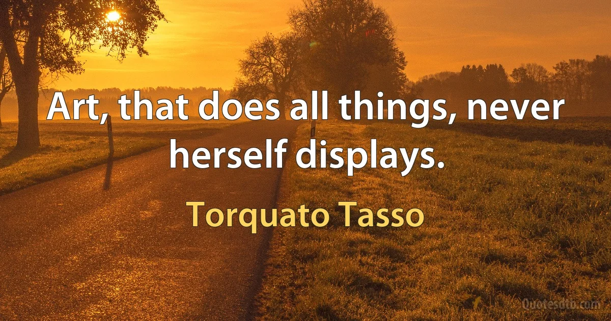 Art, that does all things, never herself displays. (Torquato Tasso)