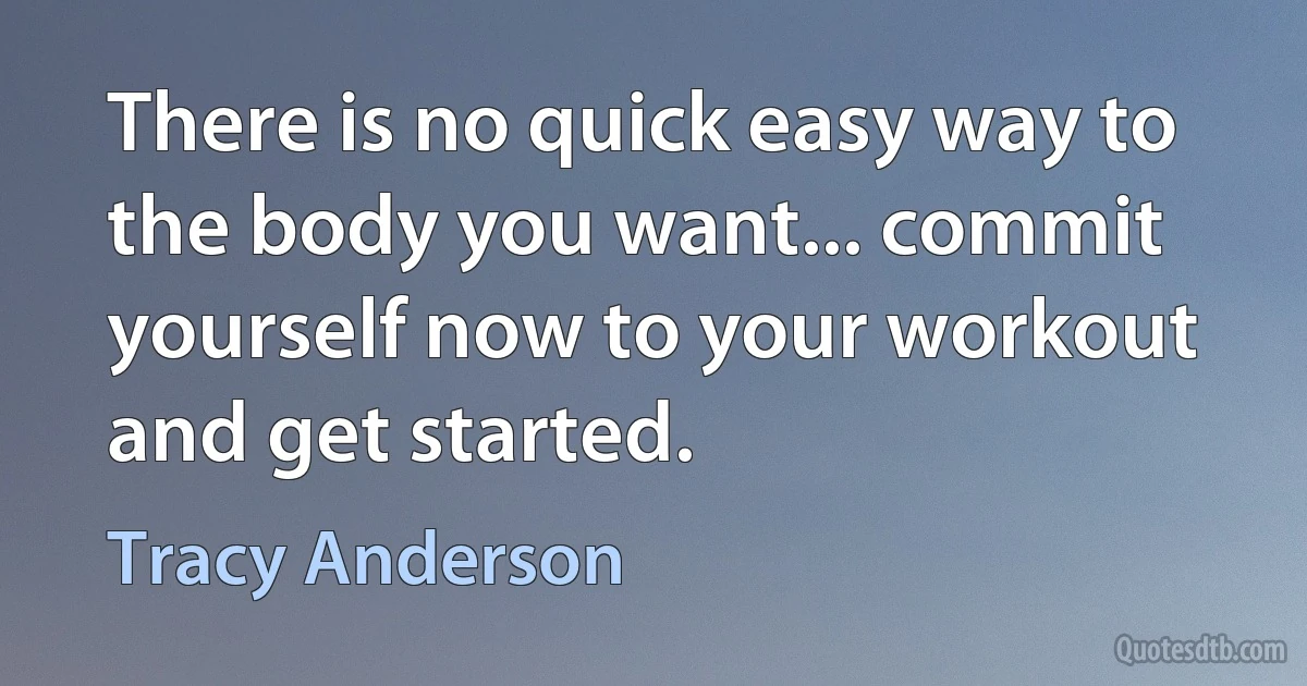 There is no quick easy way to the body you want... commit yourself now to your workout and get started. (Tracy Anderson)