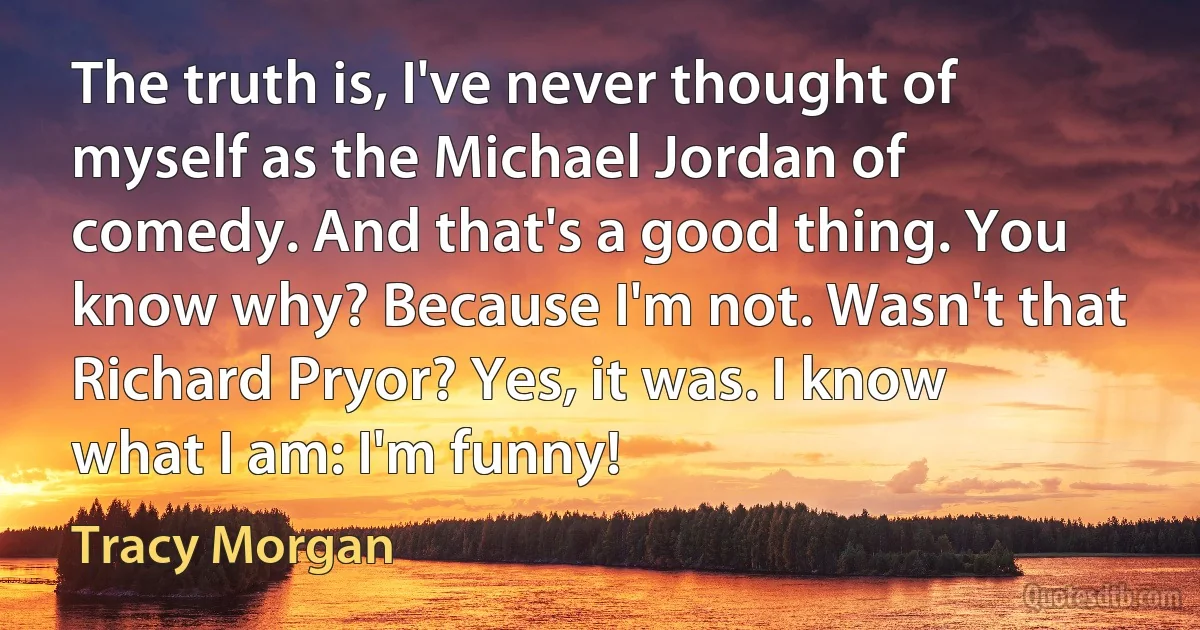 The truth is, I've never thought of myself as the Michael Jordan of comedy. And that's a good thing. You know why? Because I'm not. Wasn't that Richard Pryor? Yes, it was. I know what I am: I'm funny! (Tracy Morgan)