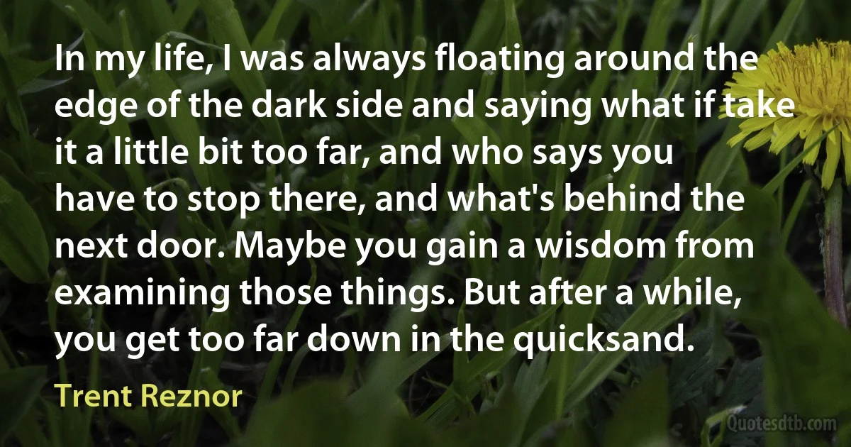 In my life, I was always floating around the edge of the dark side and saying what if take it a little bit too far, and who says you have to stop there, and what's behind the next door. Maybe you gain a wisdom from examining those things. But after a while, you get too far down in the quicksand. (Trent Reznor)
