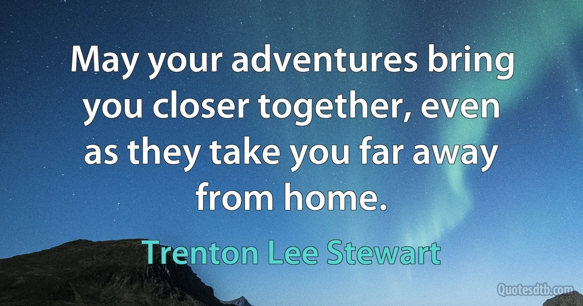 May your adventures bring you closer together, even as they take you far away from home. (Trenton Lee Stewart)