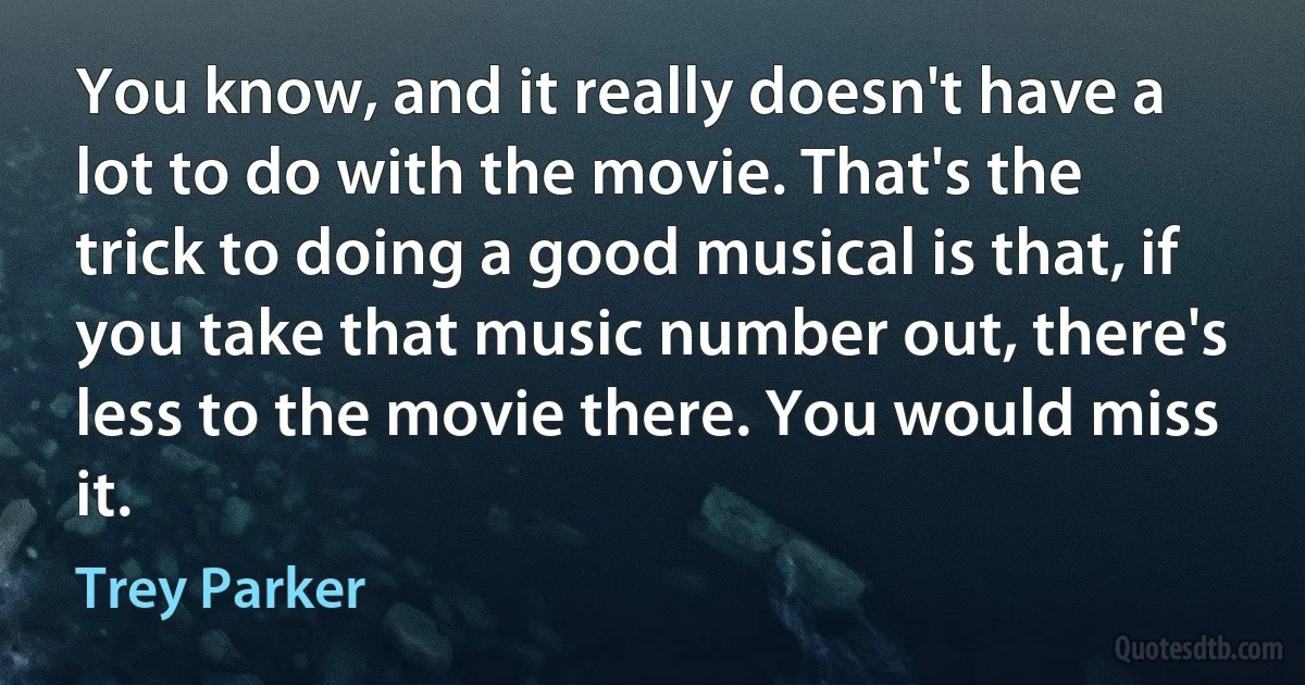 You know, and it really doesn't have a lot to do with the movie. That's the trick to doing a good musical is that, if you take that music number out, there's less to the movie there. You would miss it. (Trey Parker)