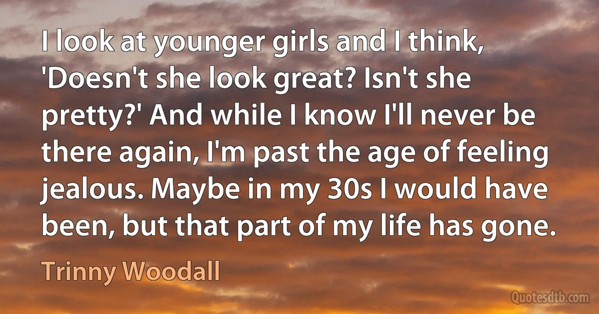 I look at younger girls and I think, 'Doesn't she look great? Isn't she pretty?' And while I know I'll never be there again, I'm past the age of feeling jealous. Maybe in my 30s I would have been, but that part of my life has gone. (Trinny Woodall)