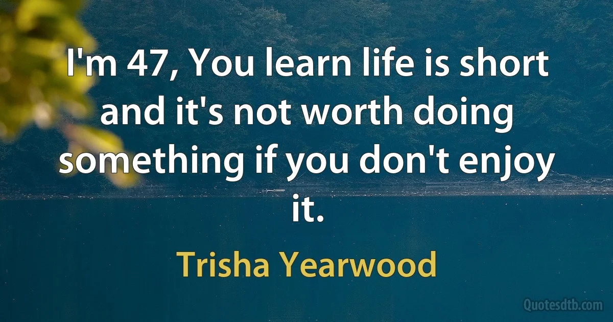 I'm 47, You learn life is short and it's not worth doing something if you don't enjoy it. (Trisha Yearwood)