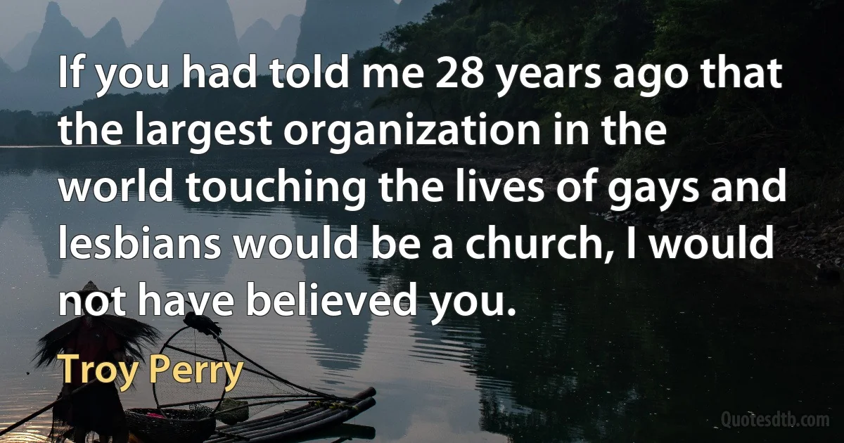 If you had told me 28 years ago that the largest organization in the world touching the lives of gays and lesbians would be a church, I would not have believed you. (Troy Perry)