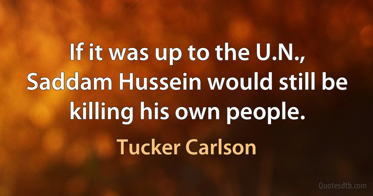 If it was up to the U.N., Saddam Hussein would still be killing his own people. (Tucker Carlson)