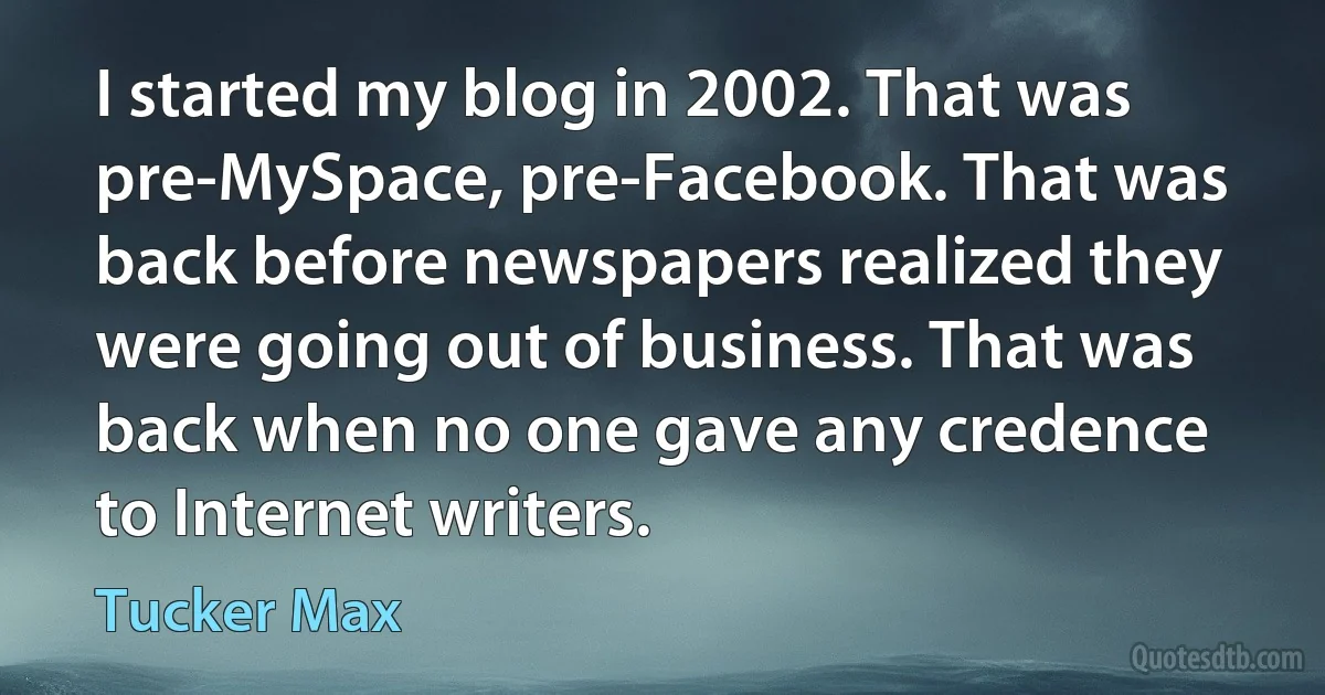 I started my blog in 2002. That was pre-MySpace, pre-Facebook. That was back before newspapers realized they were going out of business. That was back when no one gave any credence to Internet writers. (Tucker Max)