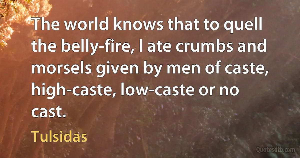 The world knows that to quell the belly-fire, I ate crumbs and morsels given by men of caste, high-caste, low-caste or no cast. (Tulsidas)