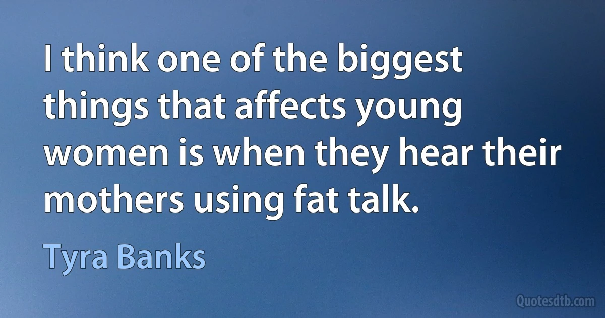 I think one of the biggest things that affects young women is when they hear their mothers using fat talk. (Tyra Banks)