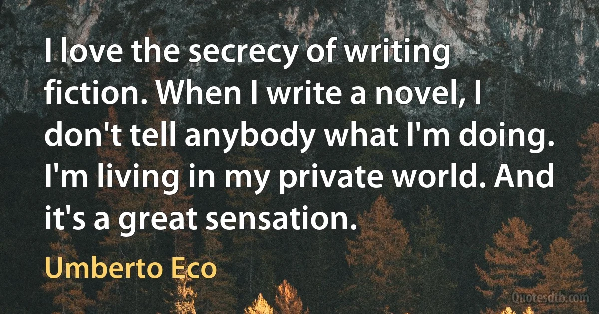 I love the secrecy of writing fiction. When I write a novel, I don't tell anybody what I'm doing. I'm living in my private world. And it's a great sensation. (Umberto Eco)