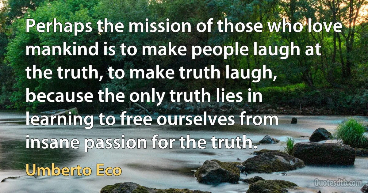 Perhaps the mission of those who love mankind is to make people laugh at the truth, to make truth laugh, because the only truth lies in learning to free ourselves from insane passion for the truth. (Umberto Eco)