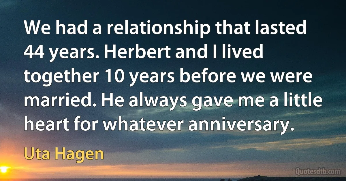 We had a relationship that lasted 44 years. Herbert and I lived together 10 years before we were married. He always gave me a little heart for whatever anniversary. (Uta Hagen)