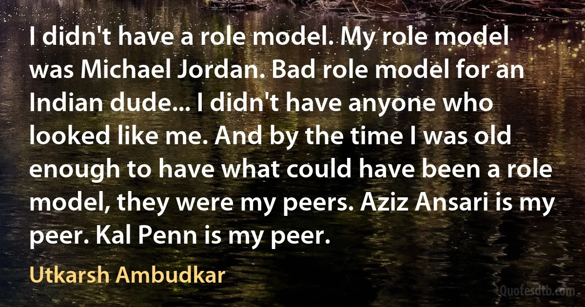 I didn't have a role model. My role model was Michael Jordan. Bad role model for an Indian dude... I didn't have anyone who looked like me. And by the time I was old enough to have what could have been a role model, they were my peers. Aziz Ansari is my peer. Kal Penn is my peer. (Utkarsh Ambudkar)