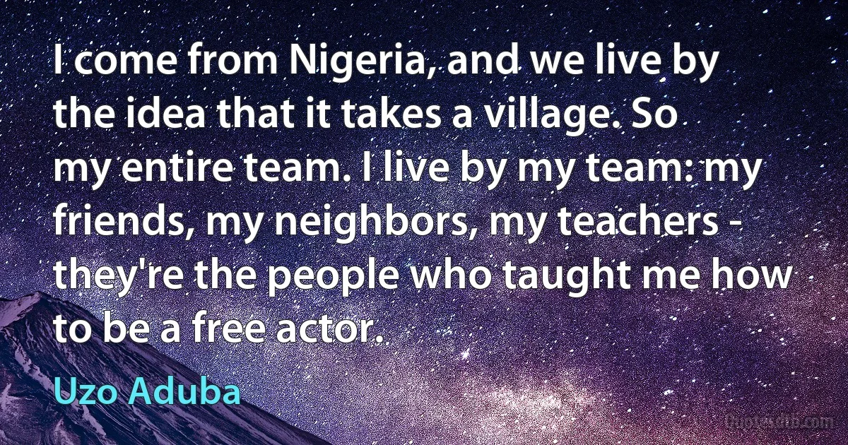 I come from Nigeria, and we live by the idea that it takes a village. So my entire team. I live by my team: my friends, my neighbors, my teachers - they're the people who taught me how to be a free actor. (Uzo Aduba)