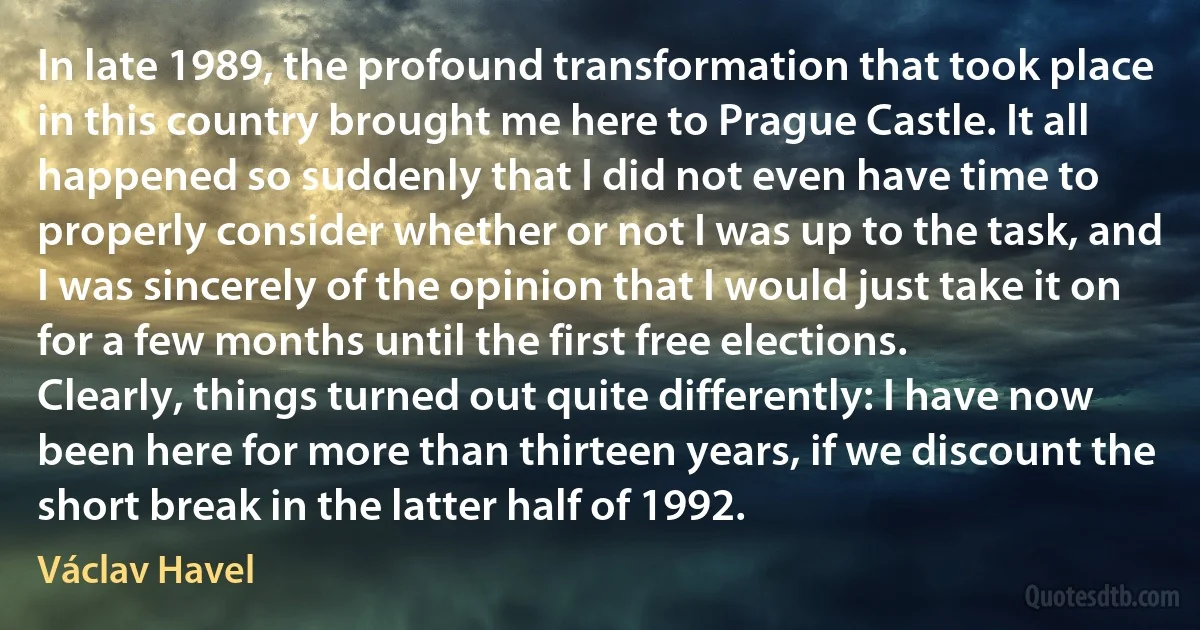 In late 1989, the profound transformation that took place in this country brought me here to Prague Castle. It all happened so suddenly that I did not even have time to properly consider whether or not I was up to the task, and I was sincerely of the opinion that I would just take it on for a few months until the first free elections.
Clearly, things turned out quite differently: I have now been here for more than thirteen years, if we discount the short break in the latter half of 1992. (Václav Havel)