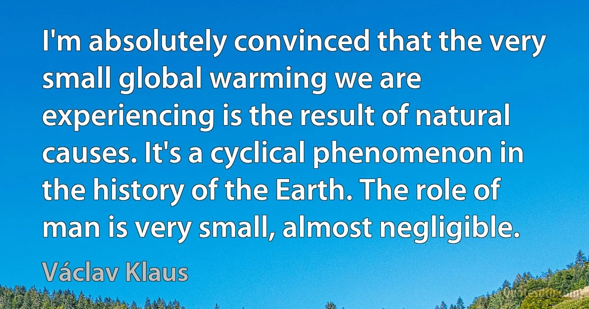 I'm absolutely convinced that the very small global warming we are experiencing is the result of natural causes. It's a cyclical phenomenon in the history of the Earth. The role of man is very small, almost negligible. (Václav Klaus)