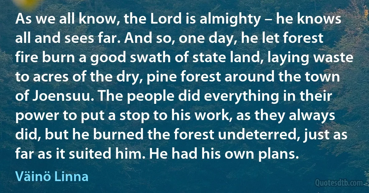 As we all know, the Lord is almighty – he knows all and sees far. And so, one day, he let forest fire burn a good swath of state land, laying waste to acres of the dry, pine forest around the town of Joensuu. The people did everything in their power to put a stop to his work, as they always did, but he burned the forest undeterred, just as far as it suited him. He had his own plans. (Väinö Linna)