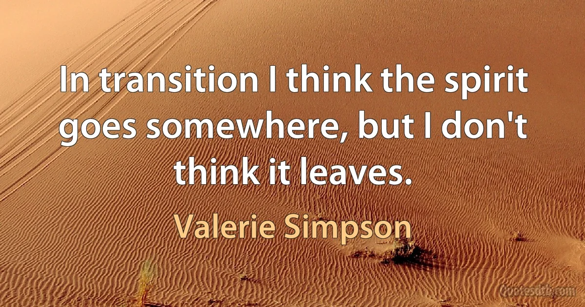 In transition I think the spirit goes somewhere, but I don't think it leaves. (Valerie Simpson)