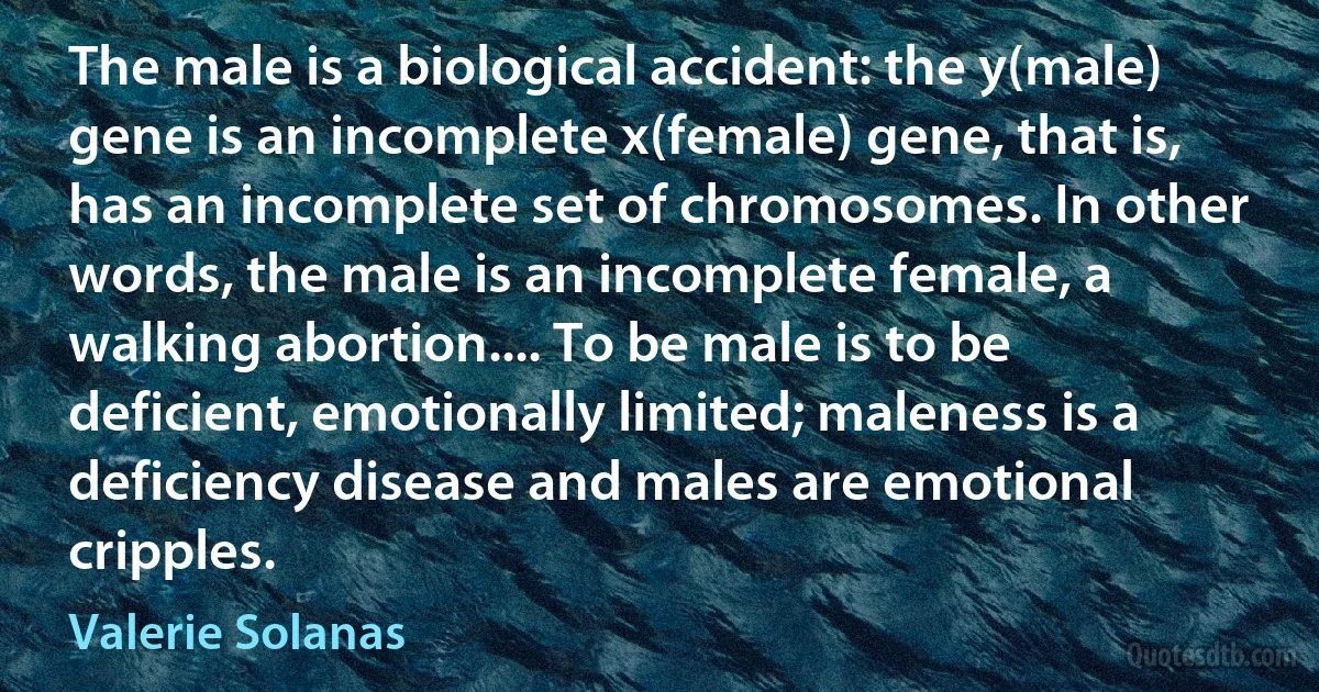 The male is a biological accident: the y(male) gene is an incomplete x(female) gene, that is, has an incomplete set of chromosomes. In other words, the male is an incomplete female, a walking abortion.... To be male is to be deficient, emotionally limited; maleness is a deficiency disease and males are emotional cripples. (Valerie Solanas)