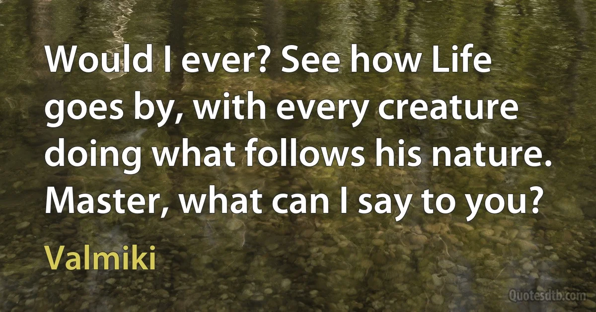 Would I ever? See how Life goes by, with every creature doing what follows his nature. Master, what can I say to you? (Valmiki)