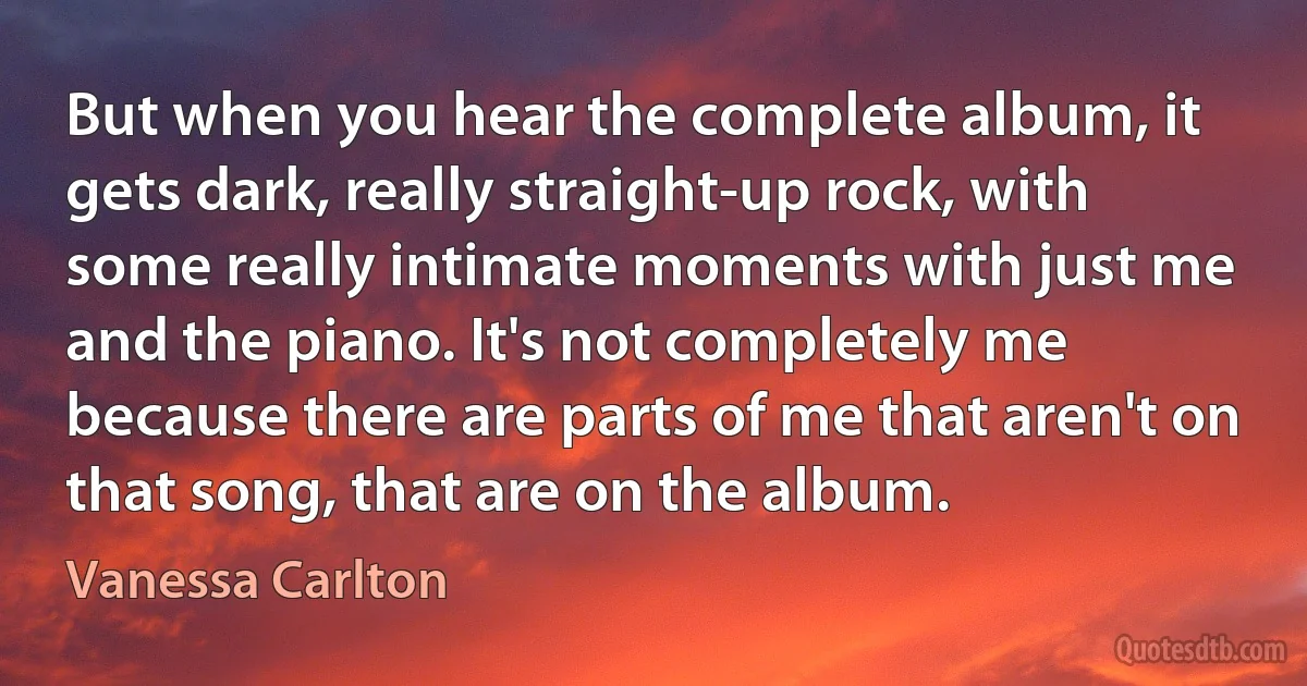 But when you hear the complete album, it gets dark, really straight-up rock, with some really intimate moments with just me and the piano. It's not completely me because there are parts of me that aren't on that song, that are on the album. (Vanessa Carlton)