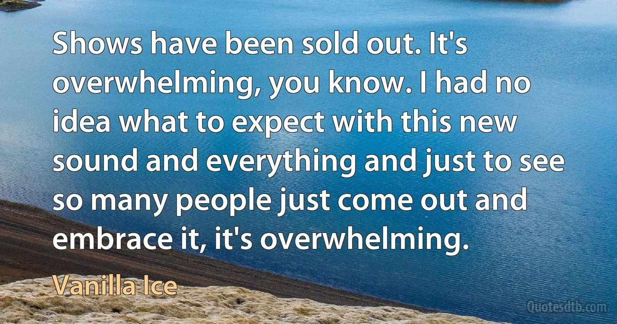 Shows have been sold out. It's overwhelming, you know. I had no idea what to expect with this new sound and everything and just to see so many people just come out and embrace it, it's overwhelming. (Vanilla Ice)