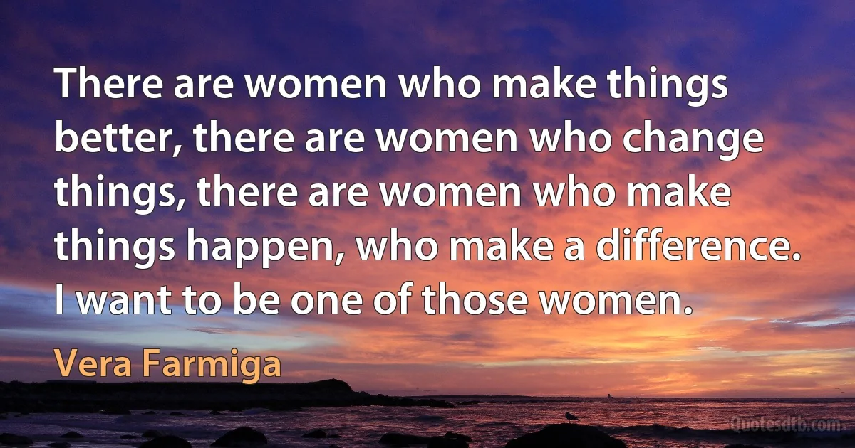 There are women who make things better, there are women who change things, there are women who make things happen, who make a difference. I want to be one of those women. (Vera Farmiga)