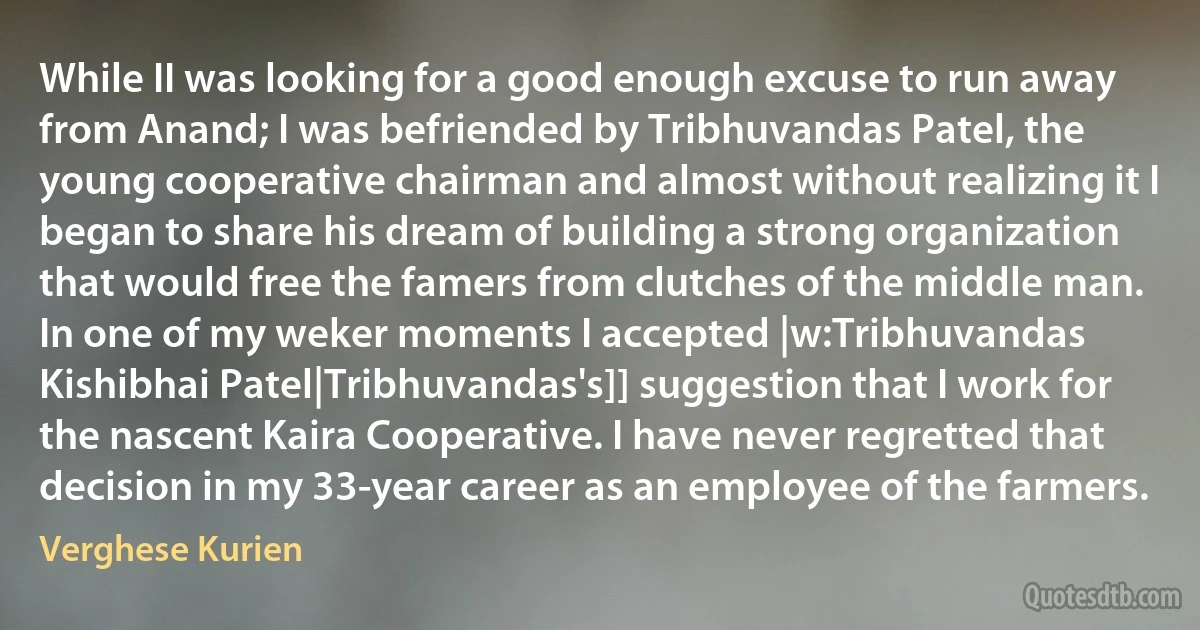 While II was looking for a good enough excuse to run away from Anand; I was befriended by Tribhuvandas Patel, the young cooperative chairman and almost without realizing it I began to share his dream of building a strong organization that would free the famers from clutches of the middle man. In one of my weker moments I accepted |w:Tribhuvandas Kishibhai Patel|Tribhuvandas's]] suggestion that I work for the nascent Kaira Cooperative. I have never regretted that decision in my 33-year career as an employee of the farmers. (Verghese Kurien)