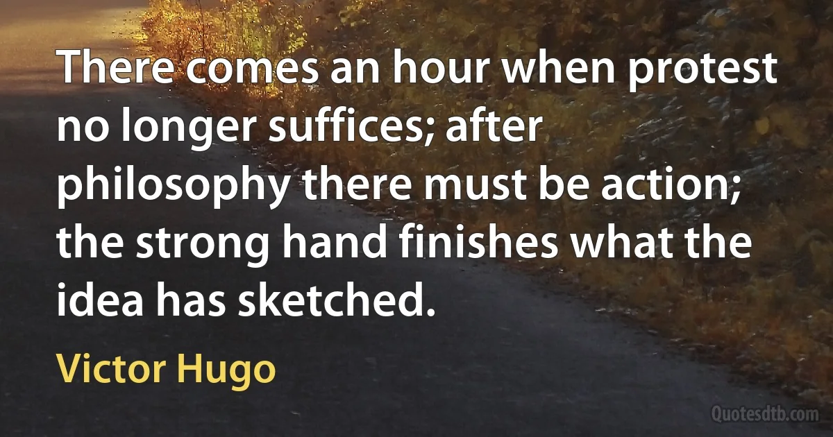 There comes an hour when protest no longer suffices; after philosophy there must be action; the strong hand finishes what the idea has sketched. (Victor Hugo)