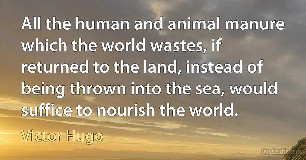 All the human and animal manure which the world wastes, if returned to the land, instead of being thrown into the sea, would suffice to nourish the world. (Victor Hugo)