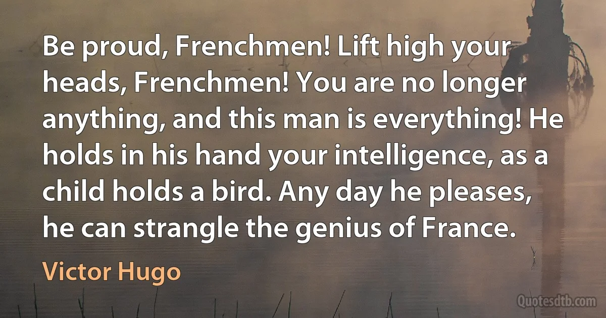 Be proud, Frenchmen! Lift high your heads, Frenchmen! You are no longer anything, and this man is everything! He holds in his hand your intelligence, as a child holds a bird. Any day he pleases, he can strangle the genius of France. (Victor Hugo)