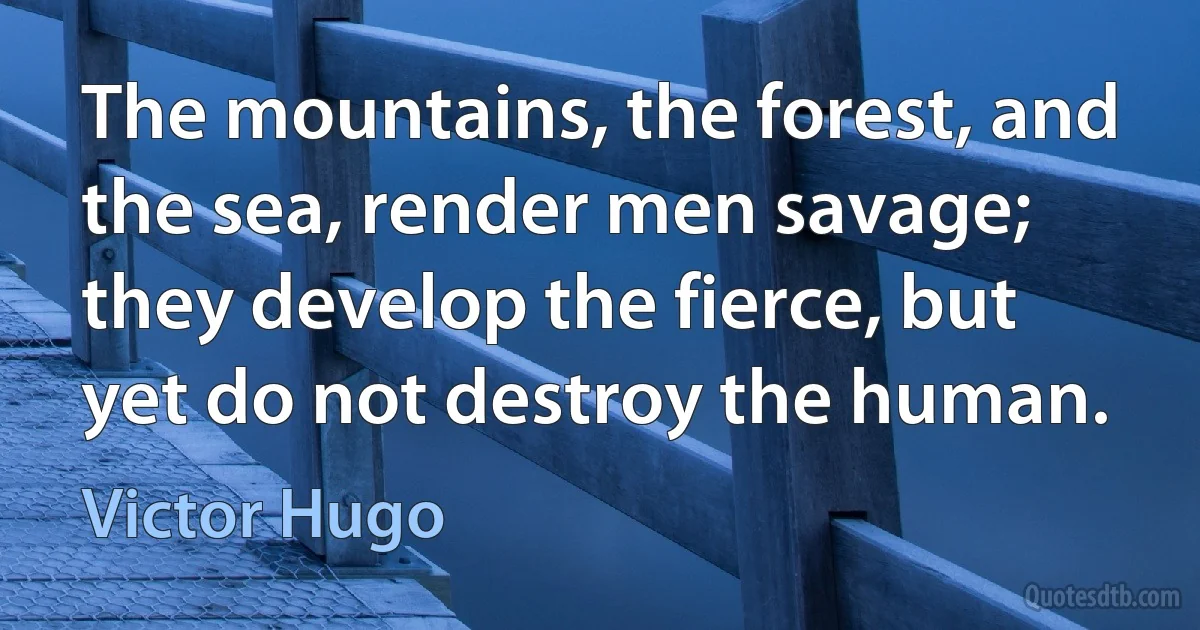 The mountains, the forest, and the sea, render men savage; they develop the fierce, but yet do not destroy the human. (Victor Hugo)