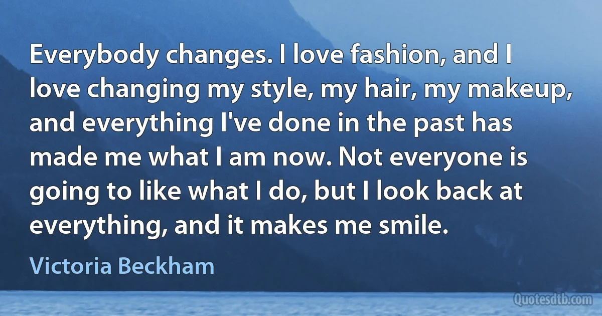 Everybody changes. I love fashion, and I love changing my style, my hair, my makeup, and everything I've done in the past has made me what I am now. Not everyone is going to like what I do, but I look back at everything, and it makes me smile. (Victoria Beckham)